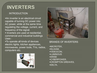INTRODUCTION
An inverter is an electrical circuit
capable of turning DC power into
AC power, while at the same time
regulating the voltage, current, and
frequency of the signal.
 Inverters are used at residential,
commercial and industrial buildings
Uses :
To operate all kinds of devices
electric lights, kitchen appliances,
microwaves, power tools, TVs, radios,
computers etc.
MICROTEK,
SU-KAM,
VIDEOCON,
LUMINOUS
ARISE
CYBERPOWER,
CROMPTON GREAVES,
DELTA.
BRANDS OF INVERTERS
 