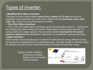 Types of inverter:
 Modified Sine Wave Inverters
This type of home inverter obtains power from a battery of 12 volts and must be
recharged using a generator or a solar panel. Appliances like microwave ovens, light
bulbs, etc. can be run using these types of inverter.
 True Sine Wave Inverters
This is one of the better types of inverters as they provide better power as compared to
the modified sine wave inverters for homes. These types of home inverter are also run
using a battery of a larger capacity. They are best inverters employed for the power
sensitive appliances like refrigerators, televisions, air conditioners, washing machines,
 Solar Inverters
Solar inverters are among the type of inverters for home that are energy efficient as they
do not require a separate source for generating power. The solar energy is collected during
the daytime and used at time of need after being converted into electrical energy.
Types of solar inverters :
Stand-alone inverters,
Battery back-up inverters,
Grid tie inverters.
 