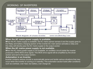 When the AC mains power supply is available.
When the AC mains supply is available, the AC mains sensor senses it and the supply goes to
the Relay and battery charging section of the inverter.AC main sensor activates a relay and
this relay will directly pass the AC mains supply to the output socket.
When the AC mains power supply is not available.
When the AC mains power supply is not available, an oscillator circuit inside the inverter
produces a 50Hz MOS drive signal. This MOS drive signal will be amplified by the driver
section and sent to the output section.
Automation in an Inverter.
Inverter contains various circuits to automatically sense and tackle various situations that may
occur when the inverter is running or in standby. This automaton section looks after conditions
such as overload, over heat, low battery, over charge etc
WORKING OF INVERTERS
 