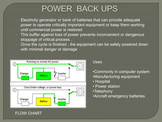  Electricity generator or bank of batteries that can provide adequate
power to operate critically important equipment or keep them working
until commercial power is restored
 This buffer against loss of power prevents inconvenient or dangerous
stoppage of critical process .
 Once the cycle is finished , the equipment can be safely powered down
with minimal danger or damage
Uses
•Commonly in computer system
•Manufacturing equipment
• Hospital
• Power station
•Telephony
•Aircraft emergency batteries.
FLOW CHART
 
