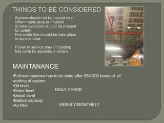 System should not be placed near
inflammable area or material
 Smoke detectors should be present
for safety.
 Fire water line should be take place
in service area.
 Power in service area of building
has done by separate inverters.
MAINTANANCE
•Full maintenance has to be done after 250-300 hours of of
working of system.
•Oil level
•Water level
•Diesel level
•Battery capacity
•Air filter
DAILY CHACK
WEEKLY/MONTHELY
 