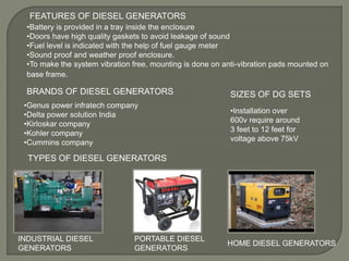 FEATURES OF DIESEL GENERATORS
•Battery is provided in a tray inside the enclosure
•Doors have high quality gaskets to avoid leakage of sound
•Fuel level is indicated with the help of fuel gauge meter
•Sound proof and weather proof enclosure.
•To make the system vibration free, mounting is done on anti-vibration pads mounted on
base frame.
TYPES OF DIESEL GENERATORS
INDUSTRIAL DIESEL
GENERATORS
PORTABLE DIESEL
GENERATORS
HOME DIESEL GENERATORS
BRANDS OF DIESEL GENERATORS
•Genus power infratech company
•Delta power solution India
•Kirloskar company
•Kohler company
•Cummins company
SIZES OF DG SETS
•Installation over
600v require around
3 feet to 12 feet for
voltage above 75kV
 