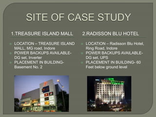 1.TREASURE ISLAND MALL 2.RADISSON BLU HOTEL
 LOCATION – TREASURE ISLAND
MALL, MG road, Indore
 POWER BACKUPS AVAILABLE-
DG set, Inverter
 PLACEMENT IN BUILDING-
Basement No. 2
 LOCATION – Radisson Blu Hotel,
Ring Road, Indore
 POWER BACKUPS AVAILABLE-
DG set, UPS
 PLACEMENT IN BUILDING- 60
Feet below ground level
 