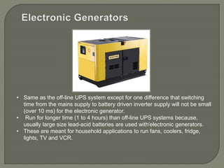 • Same as the off-line UPS system except for one difference that switching
time from the mains supply to battery driven inverter supply will not be small
(over 10 ms) for the electronic generator.
• Run for longer time (1 to 4 hours) than off-line UPS systems because,
usually large size lead-acid batteries are used with/electronic generators.
• These are meant for household applications to run fans, coolers, fridge,
lights, TV and VCR.
 