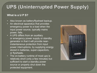 What is a U P S?
• Also known as battery/flywheel backup.
• An electrical apparatus that provides
emergency power to a load when the
input power source, typically mains
power, fails.
• A UPS differs from an auxiliary
or emergency power supply or standby
generator in that it will provide near-
instantaneous protection from input
power interruptions, by supplying energy
stored in batteries, super-capacitors,
or flywheels.
• The on-battery runtime of most ups is
relatively short (only a few minutes) but
sufficient to start a standby power
source or properly shut down the
protected equipment.
 
