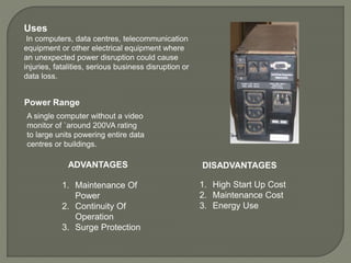Uses
In computers, data centres, telecommunication
equipment or other electrical equipment where
an unexpected power disruption could cause
injuries, fatalities, serious business disruption or
data loss.
ADVANTAGES
1. Maintenance Of
Power
2. Continuity Of
Operation
3. Surge Protection
1. High Start Up Cost
2. Maintenance Cost
3. Energy Use
Power Range
A single computer without a video
monitor of `around 200VA rating
to large units powering entire data
centres or buildings.
DISADVANTAGES
 