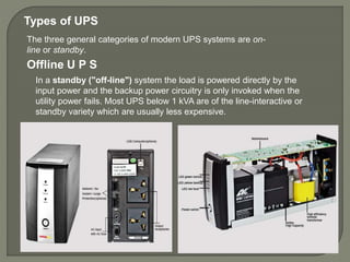In a standby ("off-line") system the load is powered directly by the
input power and the backup power circuitry is only invoked when the
utility power fails. Most UPS below 1 kVA are of the line-interactive or
standby variety which are usually less expensive.
Offline U P S
The three general categories of modern UPS systems are on-
line or standby.
Types of UPS
 