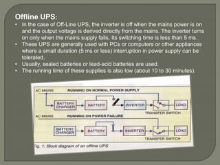 Offline UPS:
• In the case of Off-Line UPS, the inverter is off when the mains power is on
and the output voltage is derived directly from the mains. The inverter turns
on only when the mains supply fails. Its switching time is less than 5 ms.
• These UPS are generally used with PCs or computers or other appliances
where a small duration (5 ms or less) interruption in power supply can be
tolerated.
• Usually, sealed batteries or lead-acid batteries are used.
• The running time of these supplies is also low (about 10 to 30 minutes).
 