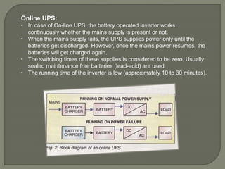 Online UPS:
• In case of On-line UPS, the battery operated inverter works
continuously whether the mains supply is present or not.
• When the mains supply fails, the UPS supplies power only until the
batteries get discharged. However, once the mains power resumes, the
batteries will get charged again.
• The switching times of these supplies is considered to be zero. Usually
sealed maintenance free batteries (lead-acid) are used
• The running time of the inverter is low (approximately 10 to 30 minutes).
 