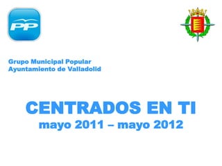 Grupo Municipal Popular
Ayuntamiento de Valladolid




    CENTRADOS EN TI
        mayo 2011 – mayo 2012
 