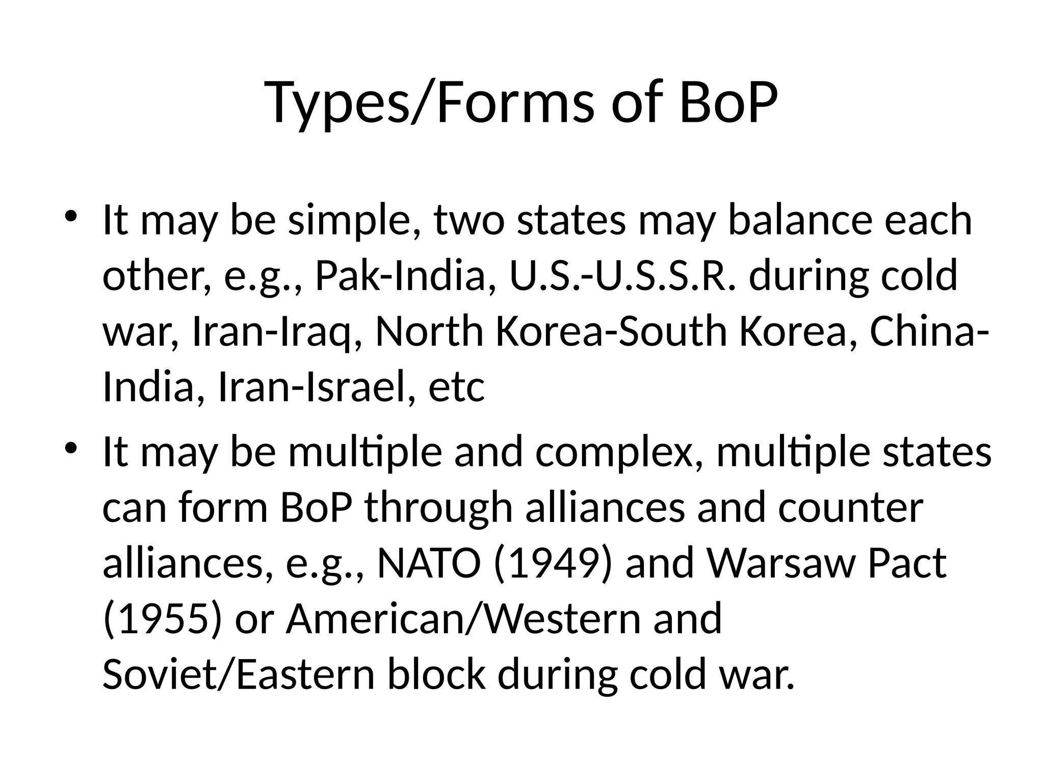 Types/Forms of BoP
• It may be simple, two states may balance each
other, e.g., Pak-India, U.S.-U.S.S.R. during cold
war, Iran-Iraq, North Korea-South Korea, China-
India, Iran-Israel, etc
• It may be multiple and complex, multiple states
can form BoP through alliances and counter
alliances, e.g., NATO (1949) and Warsaw Pact
(1955) or American/Western and
Soviet/Eastern block during cold war.
 