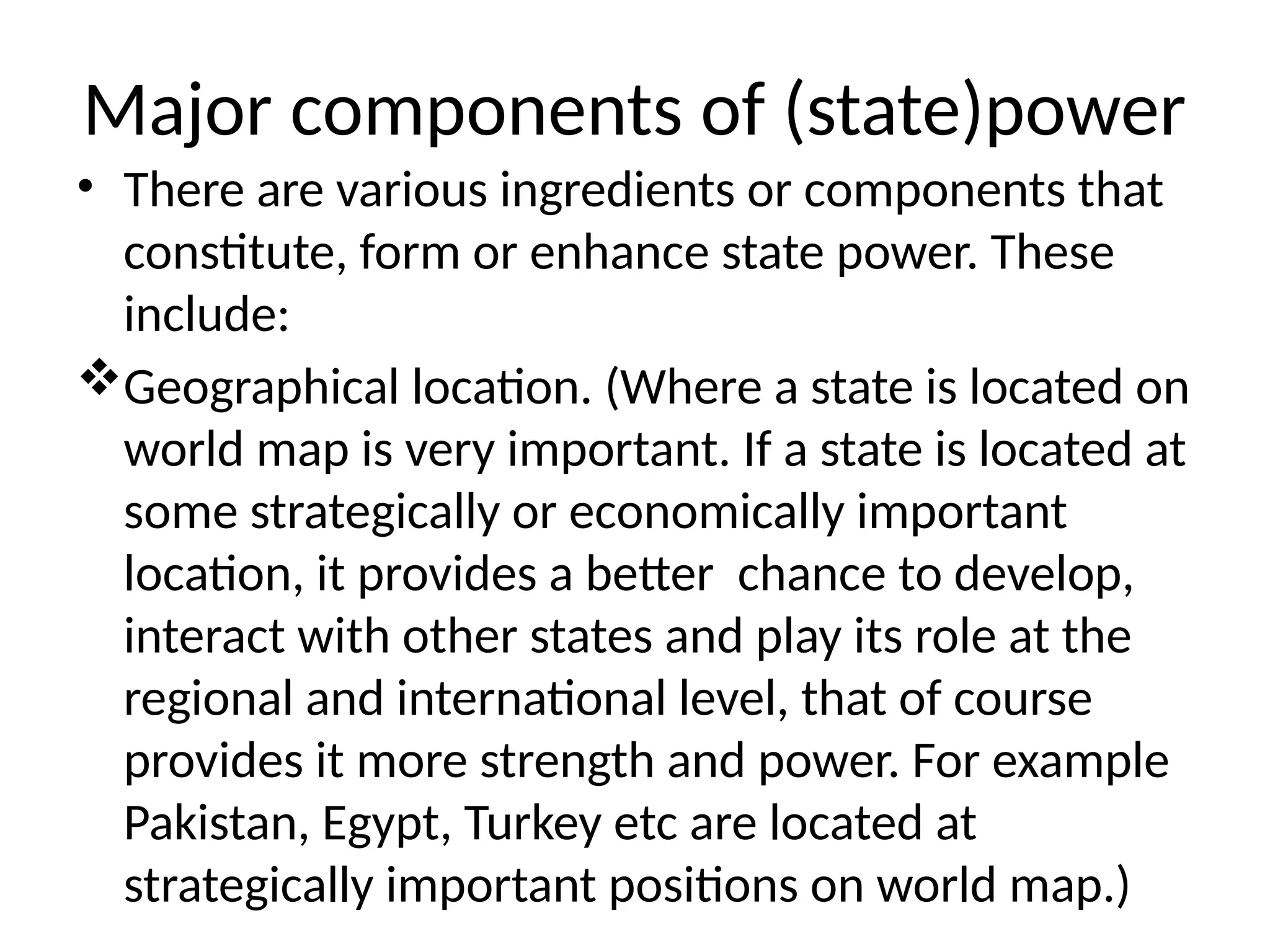 Major components of (state)power
• There are various ingredients or components that
constitute, form or enhance state power. These
include:
Geographical location. (Where a state is located on
world map is very important. If a state is located at
some strategically or economically important
location, it provides a better chance to develop,
interact with other states and play its role at the
regional and international level, that of course
provides it more strength and power. For example
Pakistan, Egypt, Turkey etc are located at
strategically important positions on world map.)
 