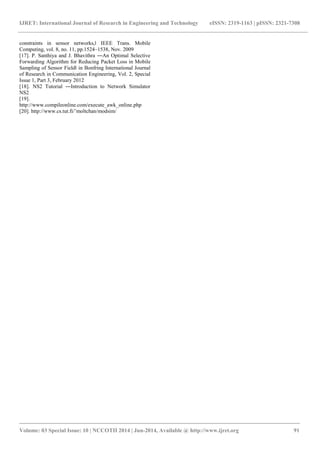 IJRET: International Journal of Research in Engineering and Technology eISSN: 2319-1163 | pISSN: 2321-7308 
_______________________________________________________________________________________ 
Volume: 03 Special Issue: 10 | NCCOTII 2014 | Jun-2014, Available @ http://www.ijret.org 91 
constraints in sensor networks,‖ IEEE Trans. Mobile Computing, vol. 8, no. 11, pp.1524–1538, Nov. 2009 [17]. P. Santhiya and J. Bhavithra ―An Optimal Selective Forwarding Algorithm for Reducing Packet Loss in Mobile Sampling of Sensor Field‖ in Bonfring International Journal of Research in Communication Engineering, Vol. 2, Special Issue 1, Part 3, February 2012 [18]. NS2 Tutorial ―Introduction to Network Simulator NS2 [19]. http://www.compileonline.com/execute_awk_online.php [20]. http://www.cs.tut.fi/˜moltchan/modsim/ 