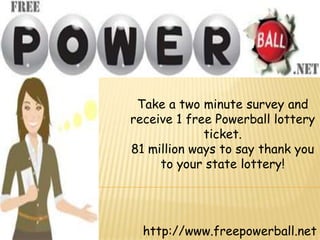 Take a two minute survey and
receive 1 free Powerball lottery
             ticket.
81 million ways to say thank you
     to your state lottery!




  http://www.freepowerball.net
 