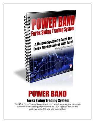 POWER BAND
Forex Swing Trading System
The XXX Forex Trading System© and every word, sentence, and paragraph
contained within are copyrighted under he UK Copyright Service and
protected under UK and international law.
 