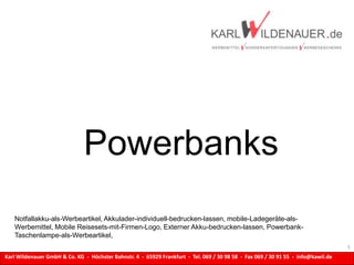 Karl Wildenauer GmbH & Co. KG - Höchster Bahnstr. 4 - 65929 Frankfurt - Tel. 069 / 30 98 58 - Fax 069 / 30 91 55 - info@kawil.de
Powerbanks
1
Notfallakku-als-Werbeartikel, Akkulader-individuell-bedrucken-lassen, mobile-Ladegeräte-als-
Werbemittel, Mobile Reisesets-mit-Firmen-Logo, Externer Akku-bedrucken-lassen, Powerbank-
Taschenlampe-als-Werbeartikel,
 