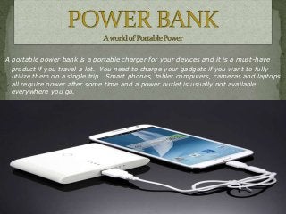 A portable power bank is a portable charger for your devices and it is a must-have
product if you travel a lot. You need to charge your gadgets if you want to fully
utilize them on a single trip. Smart phones, tablet computers, cameras and laptops
all require power after some time and a power outlet is usually not available
everywhere you go.

 