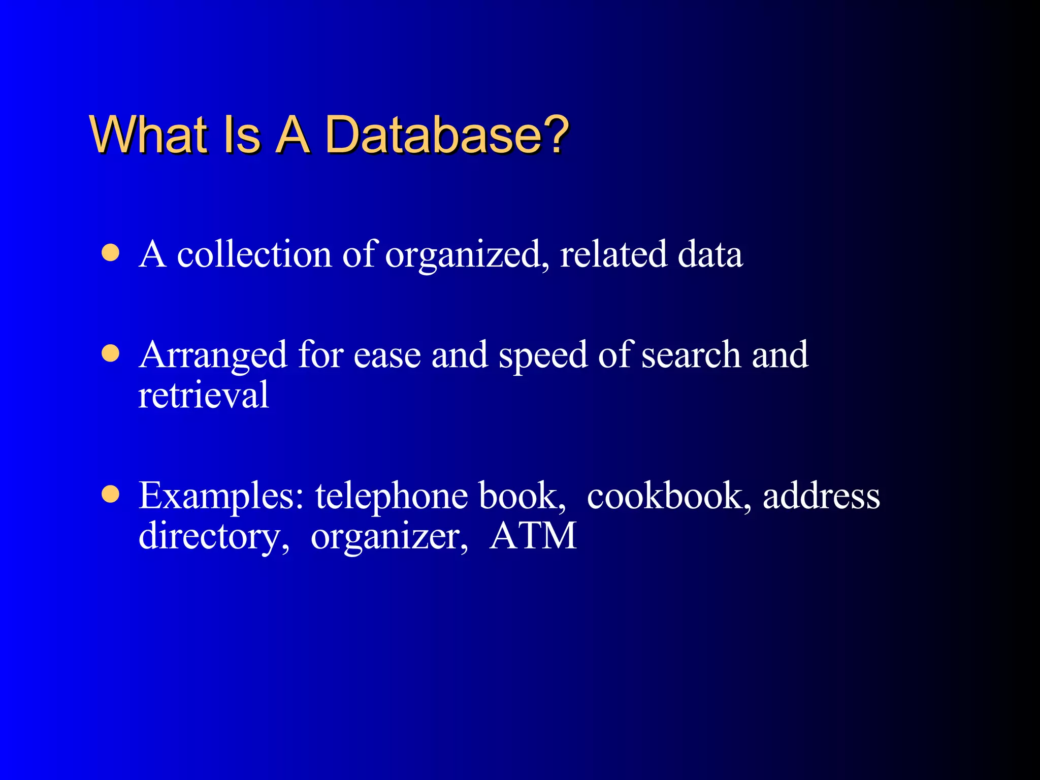 What Is A Database? A collection of organized, related data Arranged for ease and speed of search and retrieval  Examples: telephone book,  cookbook, address directory,  organizer,  ATM 