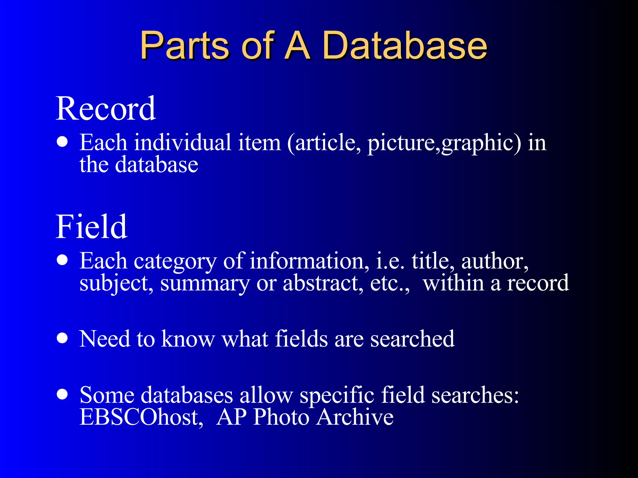 Parts of A Database Record Each individual item (article, picture,graphic) in the database Field Each category of information, i.e. title, author, subject, summary or abstract, etc.,  within a record Need to know what fields are searched Some databases allow specific field searches: EBSCOhost,  AP Photo Archive 