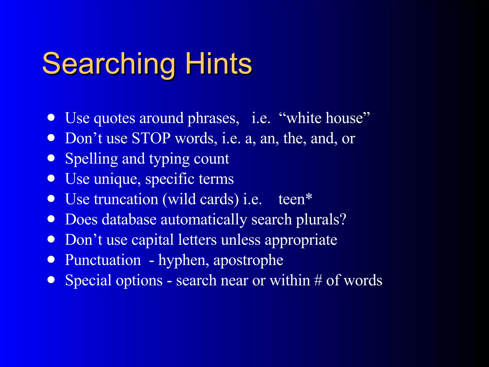 Searching Hints Use quotes around phrases,  i.e.  “white house” Don’t use STOP words, i.e. a, an, the, and, or Spelling and typing count Use unique, specific terms Use truncation (wild cards) i.e.  teen* Does database automatically search plurals? Don’t use capital letters unless appropriate Punctuation  - hyphen, apostrophe Special options - search near or within # of words 