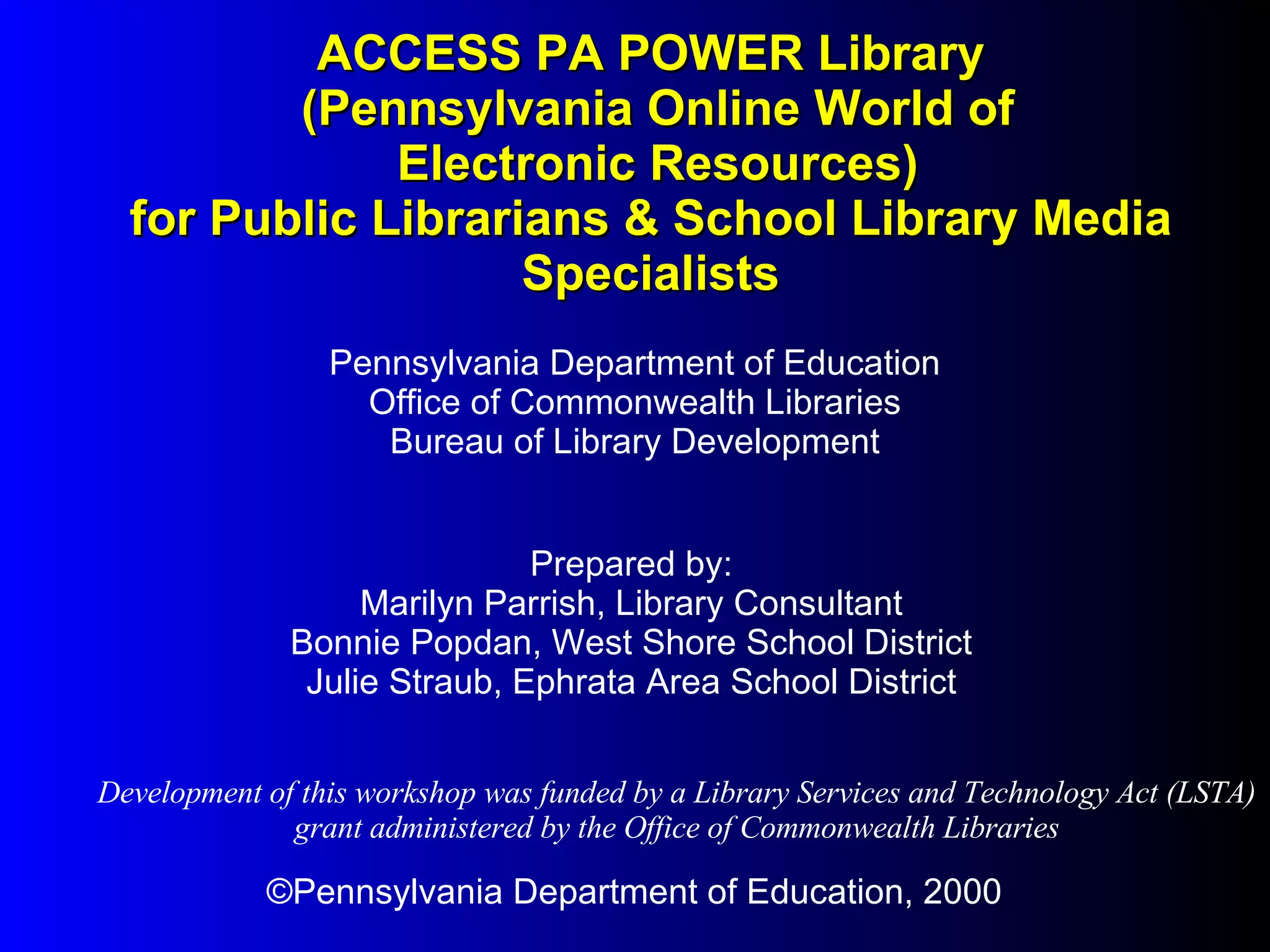 ACCESS PA POWER Library  (Pennsylvania Online World of  Electronic Resources) for Public Librarians & School Library Media Specialists ©Pennsylvania Department of Education, 2000 Pennsylvania Department of Education Office of Commonwealth Libraries Bureau of Library Development Prepared by: Marilyn Parrish, Library Consultant Bonnie Popdan, West Shore School District Julie Straub, Ephrata Area School District Development of this workshop was funded by a Library Services and Technology Act (LSTA) grant administered by the Office of Commonwealth Libraries 