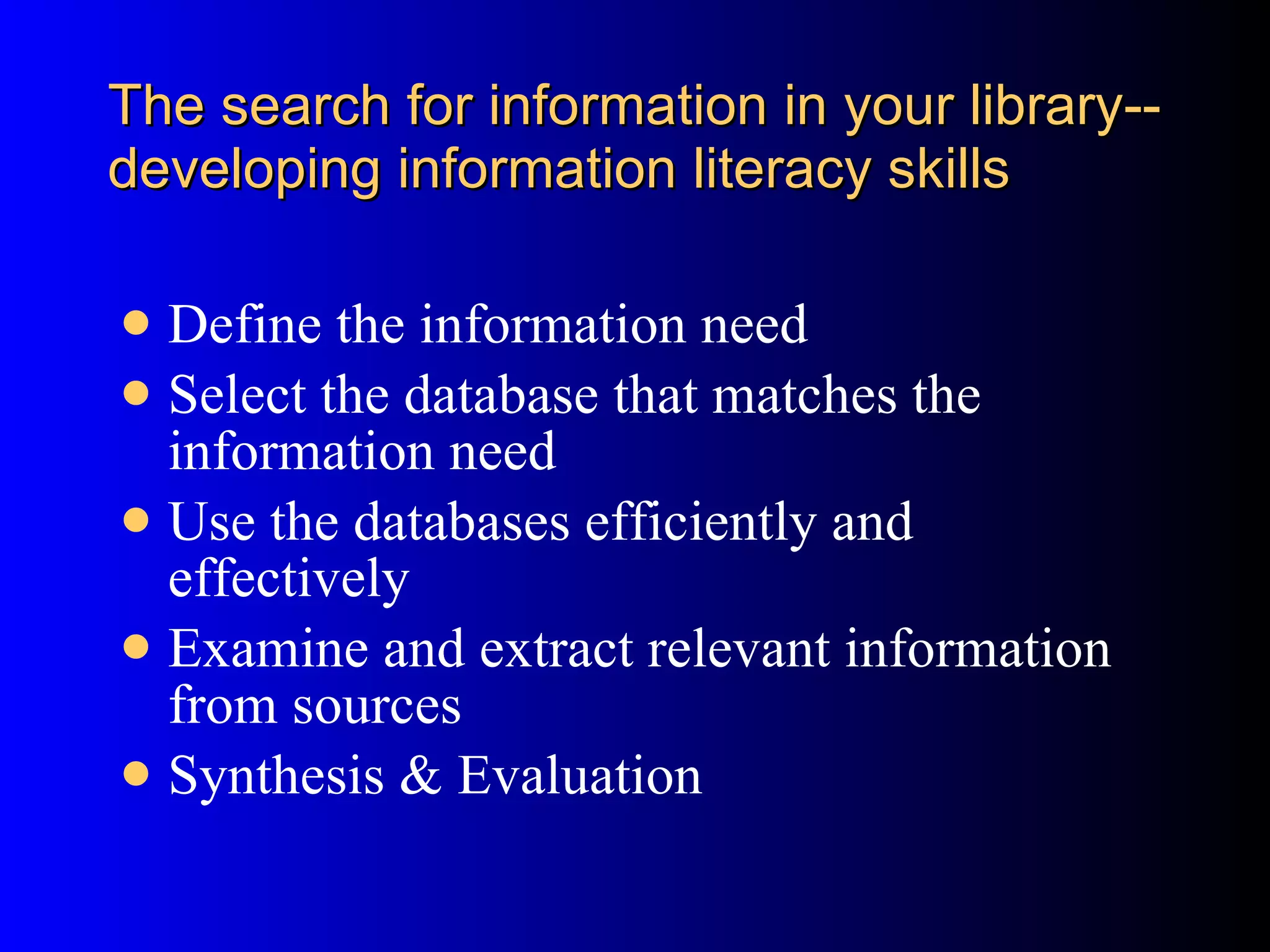 The search for information in your library--developing information literacy skills Define the information need Select the database that matches the information need Use the databases efficiently and effectively Examine and extract relevant information from sources Synthesis & Evaluation 