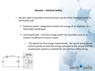 Sensors – Intrinsic Safety
o Sensors used in hazardous electrical areas may be either explosion-proof or
intrinsically safe
 Explosion proof – designed to contain the energy of an explosion or a
flammable liquid/vapor
 Intrinsically Safe – Limit the energy within the hazardous area to an
amount insufficient to cause a spark
 The device has low energy requirements, the source panel has an
intrinsic barrier to limit the energy conveyed to the sensor, and the
conduit/wire systems is isolated for non-intrinsic safety wiring.
 