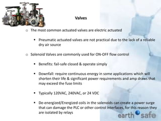Valves
o The most common actuated valves are electric actuated
 Pneumatic actuated valves are not practical due to the lack of a reliable
dry air source
o Solenoid Valves are commonly used for ON-OFF flow control
 Benefits: fail-safe closed & operate simply
 Downfall: require continuous energy in some applications which will
shorten their life & significant power requirements and amp draws that
may exceed the fuse limits
 Typically 120VAC, 240VAC, or 24 VDC
 De-energized/Energized coils in the solenoids can create a power surge
that can damage the PLC or other control interfaces, for this reason they
are isolated by relays
 