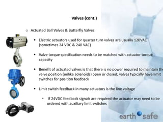 Valves (cont.)
o Actuated Ball Valves & Butterfly Valves
 Electric actuators used for quarter turn valves are usually 120VAC
(sometimes 24 VDC & 240 VAC)
 Valve torque specification needs to be matched with actuator torque
capacity
 Benefit of actuated valves is that there is no power required to maintain the
valve position (unlike solenoids) open or closed; valves typically have limit
switches for position feedback
 Limit switch feedback in many actuators is the line voltage
 If 24VDC feedback signals are required the actuator may need to be
ordered with auxiliary limit switches
 