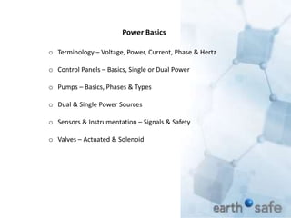 Power Basics
o Terminology – Voltage, Power, Current, Phase & Hertz
o Control Panels – Basics, Single or Dual Power
o Pumps – Basics, Phases & Types
o Dual & Single Power Sources
o Sensors & Instrumentation – Signals & Safety
o Valves – Actuated & Solenoid
 