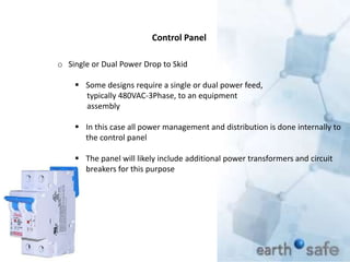 Control Panel
o Single or Dual Power Drop to Skid
 Some designs require a single or dual power feed,
typically 480VAC-3Phase, to an equipment
assembly
 In this case all power management and distribution is done internally to
the control panel
 The panel will likely include additional power transformers and circuit
breakers for this purpose
 