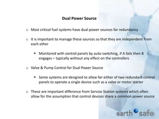 Dual Power Source
o Most critical fuel systems have dual power sources for redundancy
o It is important to manage these sources so that they are independent from
each other
 Monitored with control panels by auto-switching, if A fails then B
engages – typically without any effect on the controllers
o Valve & Pump Control for Dual Power Source
 Some systems are designed to allow for either of two redundant control
panels to operate a single device such as a valve or motor starter
o These are important difference from Service Station systems which often
allow for the assumption that control devices share a common power source
 