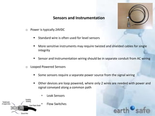 Sensors and Instrumentation
o Power is typically 24VDC
 Standard wire is often used for level sensors
 More sensitive instruments may require twisted and shielded cables for single
integrity
 Sensor and Instrumentation wiring should be in separate conduit from AC wiring
o Looped Powered Sensors
 Some sensors require a separate power source from the signal wiring
 Other devices are loop powered, where only 2 wires are needed with power and
signal conveyed along a common path
 Leak Sensors
 Flow Switches
 