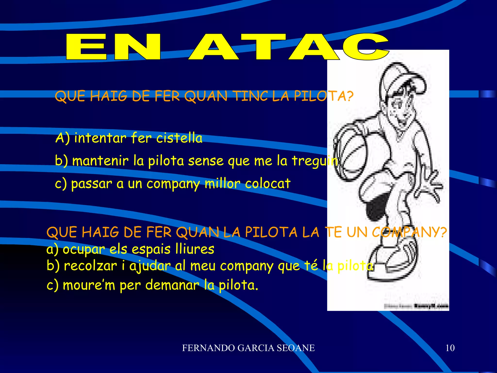 QUE HAIG DE FER QUAN TINC LA PILOTA? A) intentar fer cistella b) mantenir la pilota sense que me la treguin c) passar a un company millor colocat EN ATAC QUE HAIG DE FER QUAN LA PILOTA LA TE UN COMPANY? a) ocupar els espais lliures b) recolzar i ajudar al meu company que té la pilota c) moure’m per demanar la pilota . 