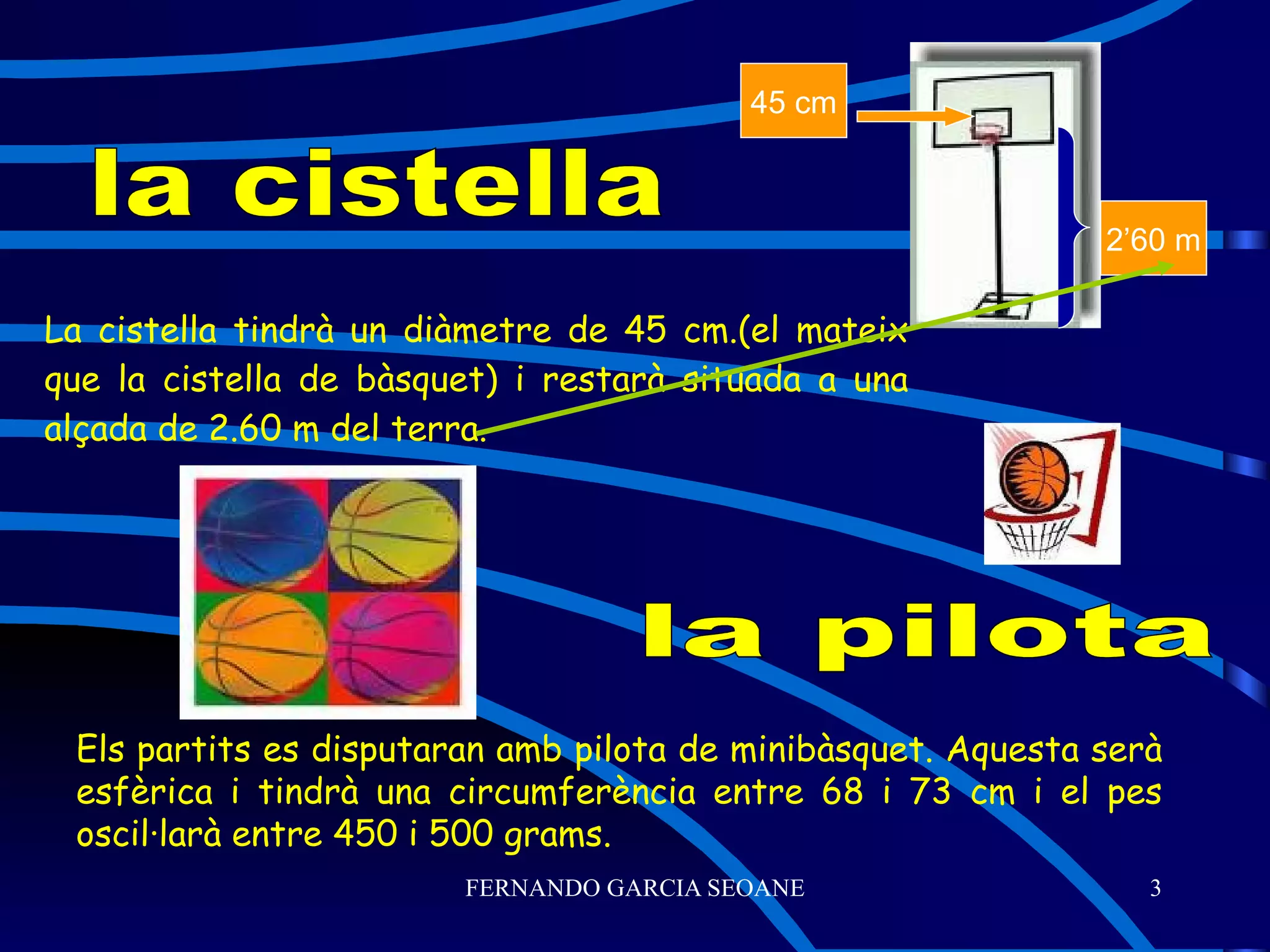 La cistella tindrà un diàmetre de 45 cm.(el mateix que la cistella de bàsquet) i restarà situada a una alçada de 2.60 m del terra. la cistella la pilota Els partits es disputaran amb pilota de minibàsquet. Aquesta serà esfèrica i tindrà una circumferència entre 68 i 73 cm i el pes oscil·larà entre 450 i 500 grams. 2’60 m 45 cm 