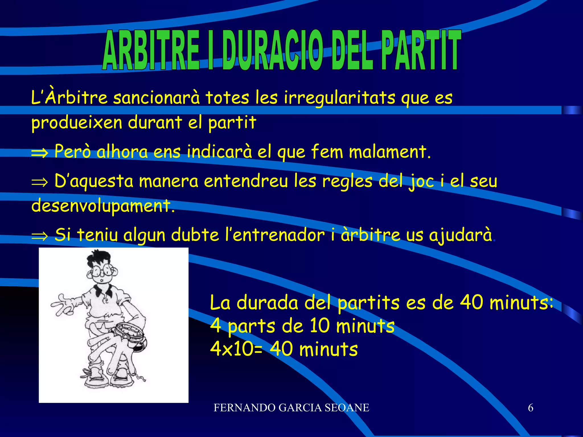 L’Àrbitre sancionarà totes les irregularitats que es produeixen durant el partit    Però alhora ens indicarà el que fem malament.    D’aquesta manera entendreu les regles del joc i el seu desenvolupament.    Si teniu algun dubte l’entrenador i àrbitre us ajudarà . ARBITRE I DURACIO DEL PARTIT La durada del partits es de 40 minuts: 4 parts de 10 minuts 4x10= 40 minuts 