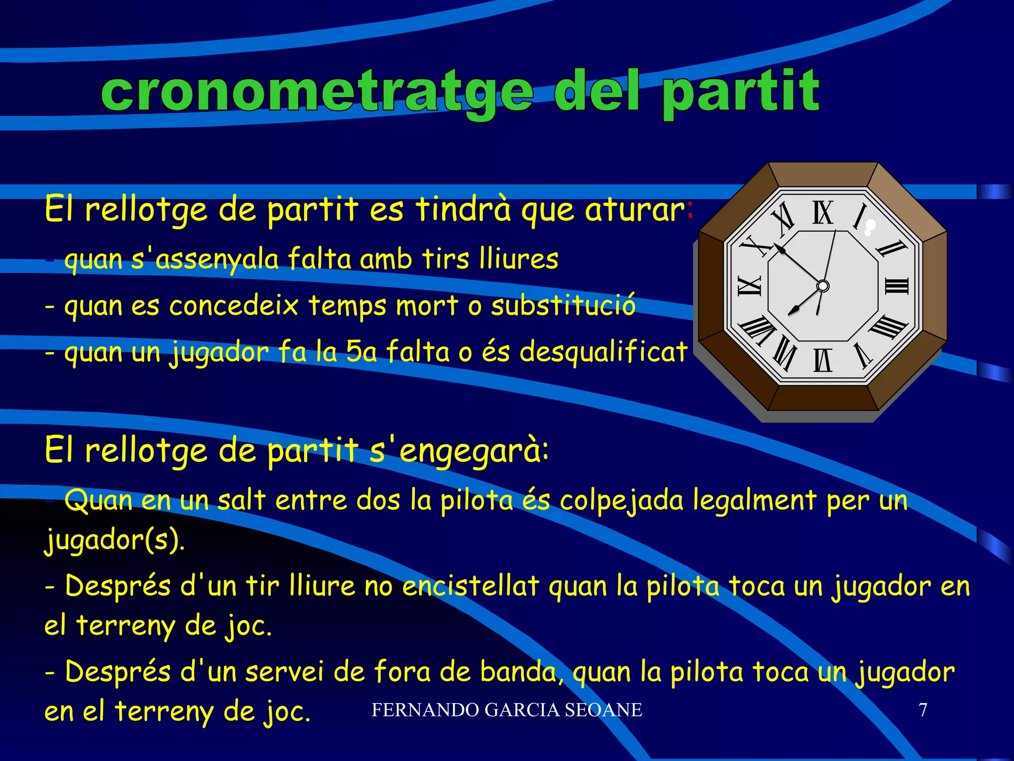 El rellotge de partit es tindrà que aturar : -  quan s'assenyala falta amb tirs lliures - quan es concedeix temps mort o substitució - quan un jugador fa la 5a falta o és desqualificat El rellotge de partit s'engegarà: -  Quan en un salt entre dos la pilota és colpejada legalment per un jugador(s). - Després d'un tir lliure no encistellat quan la pilota toca un jugador en el terreny de joc. - Després d'un servei de fora de banda, quan la pilota toca un jugador en el terreny de joc. cronometratge del partit 