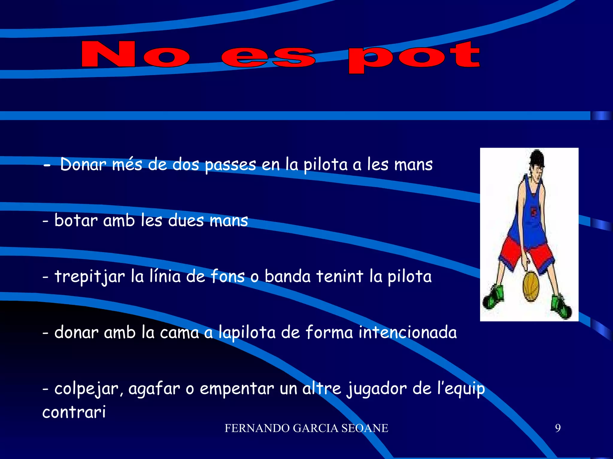 -  Donar més de dos passes en la pilota a les mans - botar amb les dues mans - trepitjar la línia de fons o banda tenint la pilota - donar amb la cama a lapilota de forma intencionada - colpejar, agafar o empentar un altre jugador de l’equip contrari No es pot 