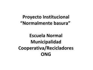 Proyecto Institucional
“Normalmente basura”
Escuela Normal
Municipalidad
Cooperativa/Recicladores
ONG
 