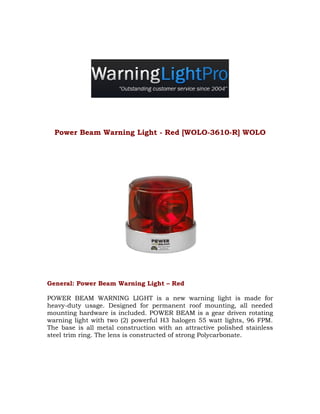 Power Beam Warning Light - Red [WOLO-3610-R] WOLO




General: Power Beam Warning Light – Red

POWER BEAM WARNING LIGHT is a new warning light is made for
heavy-duty usage. Designed for permanent roof mounting, all needed
mounting hardware is included. POWER BEAM is a gear driven rotating
warning light with two (2) powerful H3 halogen 55 watt lights, 96 FPM.
The base is all metal construction with an attractive polished stainless
steel trim ring. The lens is constructed of strong Polycarbonate.
 
