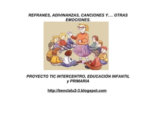 REFRANES, ADIVINANZAS, CANCIONES Y…. OTRAS EMOCIONES. PROYECTO TIC INTERCENTRO, EDUCACIÓN INFANTIL y PRIMARIA http://benclalu2-3.blogspot.com   