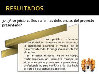 3.- ¿A su juicio cuáles serían las deficiencias del proyecto
presentado?


                                  Las posibles deficiencias
              serían el nivel de adaptación de los docentes a
              la modalidad elearning y manejo de la
              plataforma Moodle, lo que generaría resistencia
              al cambio.
                 Sin embargo, el hecho de ser un equipo
              multidisciplinario nos permitirá manejar las
              situaciones que se presenten con precaución y
              profesionalismo para conducir cada fase hacia
              el logro de los objetivos establecidos
 