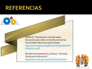 UNESCO, “Declaración mundial sobre
Educación para todos: la Satisfacción de las
Necesidades Básicas de Aprendizaje”,
http://www.unesco.cl/pdf/actyeven/ppe/boletin/
artesp/21-2.pdf

Ministerio de Educación y Cultura, “Contrato
Social por la Educación”,
http://www.mec.gov.ec/n2/contrato/p1.htm


                                                 PowerB
 