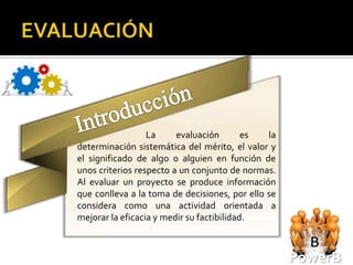 La     evaluación        es  la
determinación sistemática del mérito, el valor y
el significado de algo o alguien en función de
unos criterios respecto a un conjunto de normas.
Al evaluar un proyecto se produce información
que conlleva a la toma de decisiones, por ello se
considera como una actividad orientada a
mejorar la eficacia y medir su factibilidad.



                                                    PowerB
 