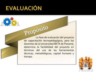 La fase de evaluación del proyecto
de capacitación tecnopedagógica, para los
docentes de la Universidad BETA de Panamá,
determina la factibilidad del proyecto en
términos del uso de las herramientas
técnicas, metodológicas, capital humano y
tiempo.




                                               PowerB
 