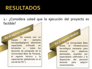 1.- ¿Considera usted que la ejecución del proyecto es
factible?


             Se cuenta con un
    equipo        de      asesores
    tecnopedagógicos altamente              La Universidad Beta
    capacitado,     enfocado    en   posee la infraestructura
    brindarles a        todos los    tecnológica necesaria para
    docentes de postgrado de la      alcanzar     los      objetivos
    Universidad Beta de Panamá,      planteados, asistidos por
    el soporte técnico y la          especialistas calificados y la
    capacitación globalizada en el   disposición del personal
    uso de las TIC´s.                docente      para      adquirir
                                     conocimientos.
 