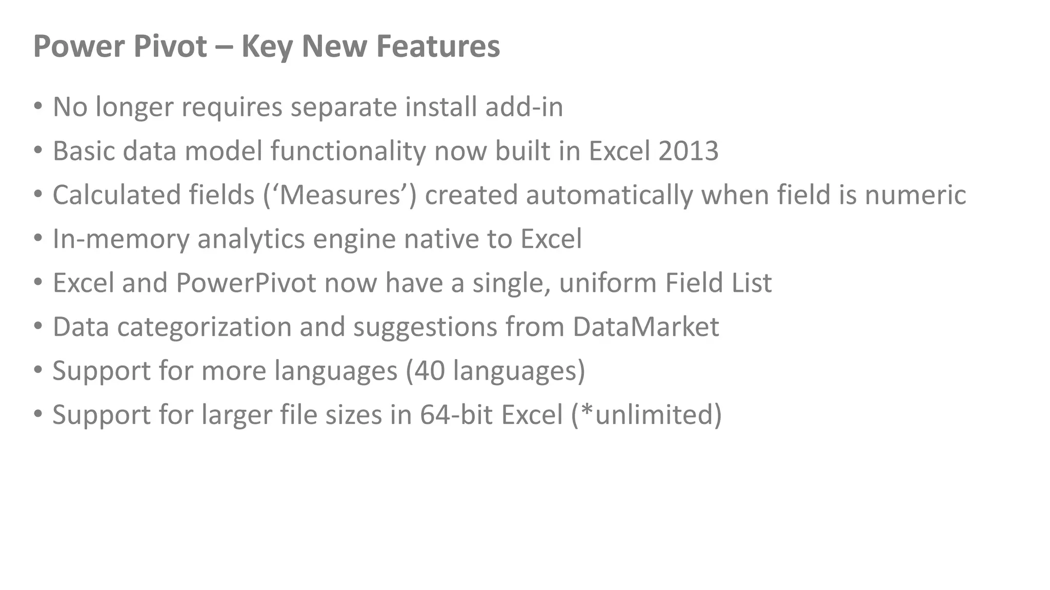 Power Pivot – Key New Features
• No longer requires separate install add-in
• Basic data model functionality now built in Excel 2013
• Calculated fields (‘Measures’) created automatically when field is numeric
• In-memory analytics engine native to Excel
• Excel and PowerPivot now have a single, uniform Field List
• Data categorization and suggestions from DataMarket
• Support for more languages (40 languages)
• Support for larger file sizes in 64-bit Excel (*unlimited)
 