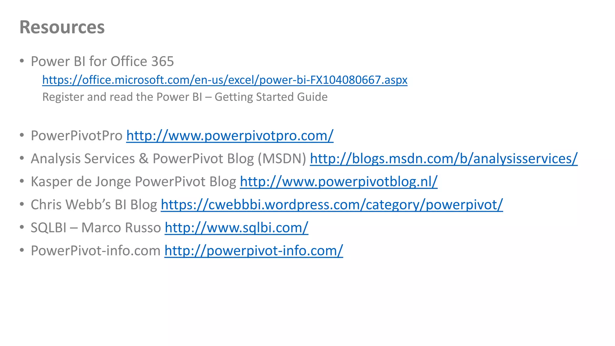 Resources
• Power BI for Office 365
https://office.microsoft.com/en-us/excel/power-bi-FX104080667.aspx
Register and read the Power BI – Getting Started Guide
• PowerPivotPro http://www.powerpivotpro.com/
• Analysis Services & PowerPivot Blog (MSDN) http://blogs.msdn.com/b/analysisservices/
• Kasper de Jonge PowerPivot Blog http://www.powerpivotblog.nl/
• Chris Webb’s BI Blog https://cwebbbi.wordpress.com/category/powerpivot/
• SQLBI – Marco Russo http://www.sqlbi.com/
• PowerPivot-info.com http://powerpivot-info.com/
 