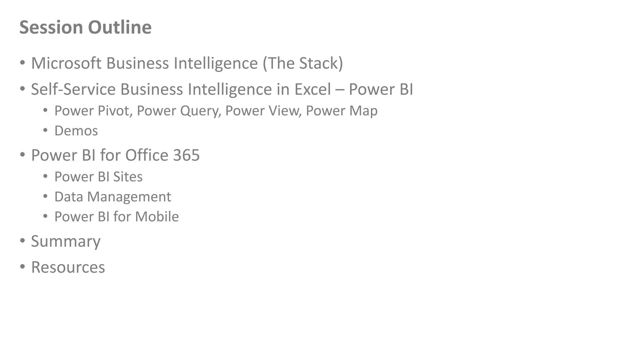 Session Outline
• Microsoft Business Intelligence (The Stack)
• Self-Service Business Intelligence in Excel – Power BI
• Power Pivot, Power Query, Power View, Power Map
• Demos
• Power BI for Office 365
• Power BI Sites
• Data Management
• Power BI for Mobile
• Summary
• Resources
 