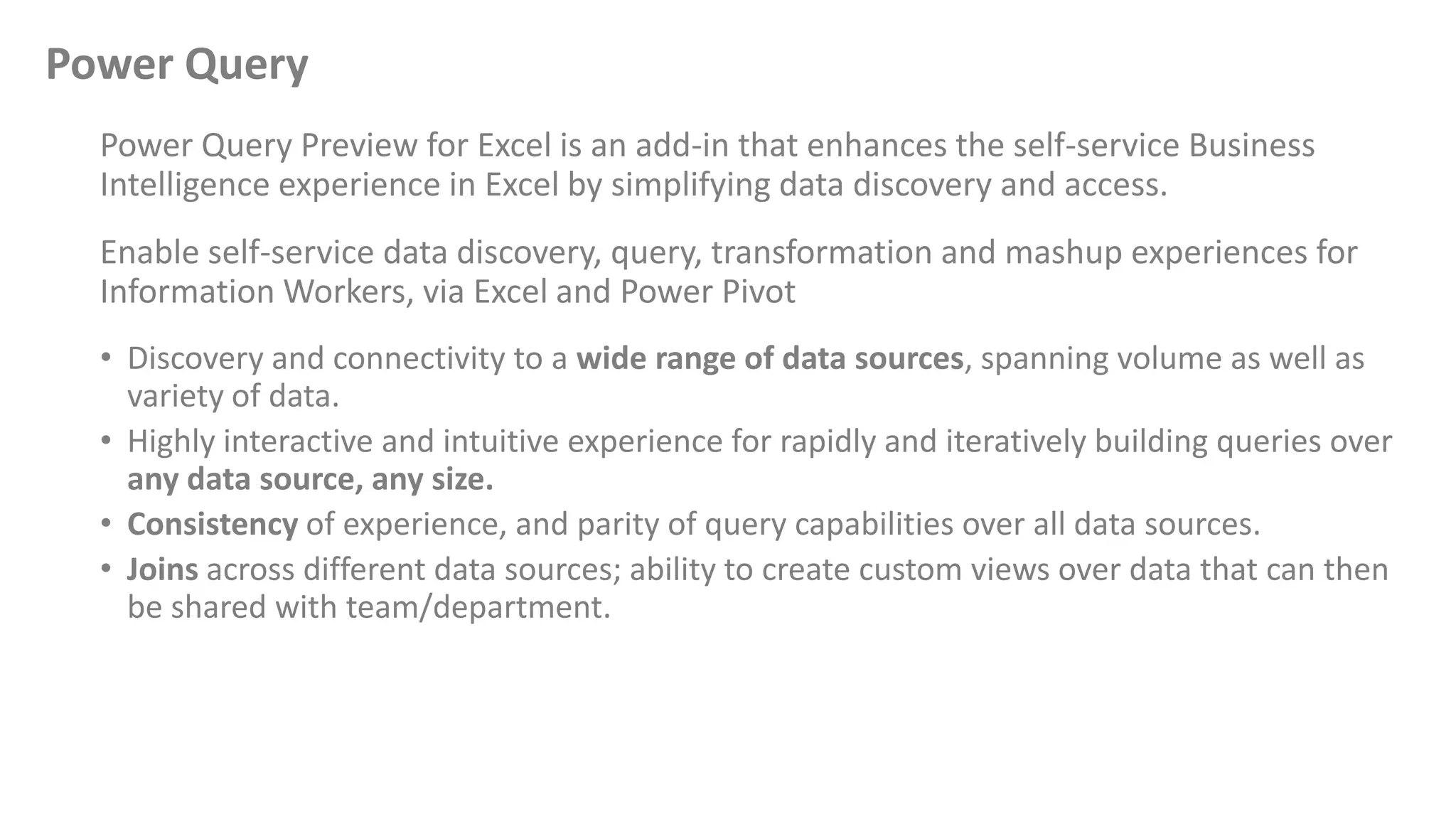 Power Query
Power Query Preview for Excel is an add-in that enhances the self-service Business
Intelligence experience in Excel by simplifying data discovery and access.
Enable self-service data discovery, query, transformation and mashup experiences for
Information Workers, via Excel and Power Pivot
• Discovery and connectivity to a wide range of data sources, spanning volume as well as
variety of data.
• Highly interactive and intuitive experience for rapidly and iteratively building queries over
any data source, any size.
• Consistency of experience, and parity of query capabilities over all data sources.
• Joins across different data sources; ability to create custom views over data that can then
be shared with team/department.
 